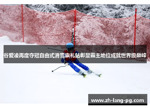 谷爱凌再度夺冠自由式滑雪崇礼站彰显霸主地位成就世界级巅峰