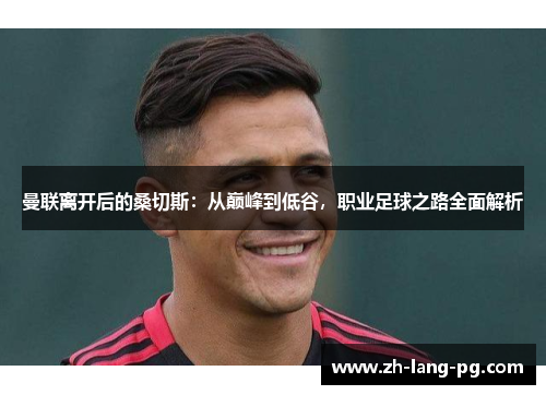 曼联离开后的桑切斯:从巅峰到低谷,职业足球之路全面解析 曼联离开后的桑切斯:从巅峰到低谷,职业足球之路全面解析