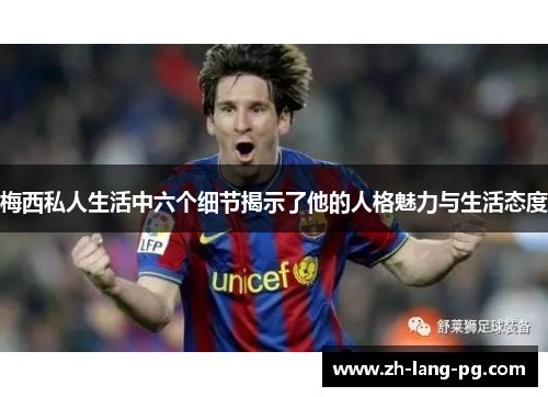 梅西私人生活中六个细节揭示了他的人格魅力与生活态度