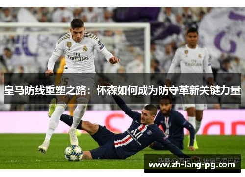 皇马防线重塑之路：怀森如何成为防守革新关键力量