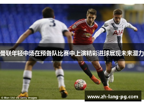 曼联年轻中场在预备队比赛中上演精彩进球展现未来潜力