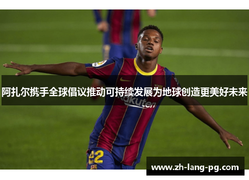 阿扎尔携手全球倡议推动可持续发展为地球创造更美好未来 阿扎尔携手全球倡议推动可持续发展为地球创造更美好未来