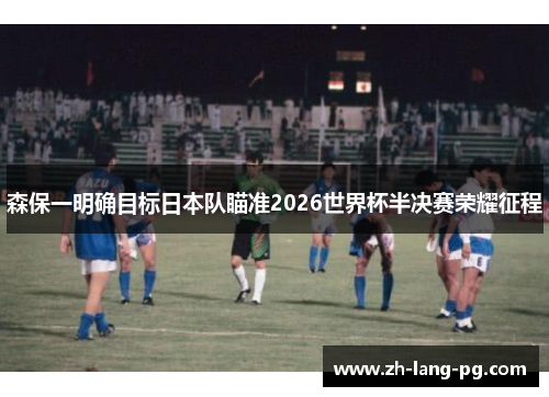森保一明确目标日本队瞄准2026世界杯半决赛荣耀征程 森保一明确目标日本队瞄准2026世界杯半决赛荣耀征程